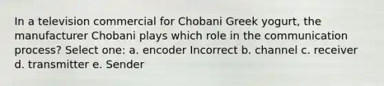 In a television commercial for Chobani Greek yogurt, the manufacturer Chobani plays which role in the communication process? Select one: a. encoder Incorrect b. channel c. receiver d. transmitter e. Sender