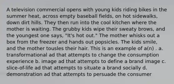 A television commercial opens with young kids riding bikes in the summer heat, across empty baseball fields, on hot sidewalks, down dirt hills. They then run into the cool kitchen where the mother is waiting. The grubby kids wipe their sweaty brows, and the youngest one says, "It's hot out." The mother whisks out a box from the freezer and hands out popsicles. The kids smile, and the mother tousles their hair. This is an example of a(n) . a. transformational ad that attempts to change the consumption experience b. image ad that attempts to define a brand image c. slice-of-life ad that attempts to situate a brand socially d. demonstration ad that attempts to persuade the consumer