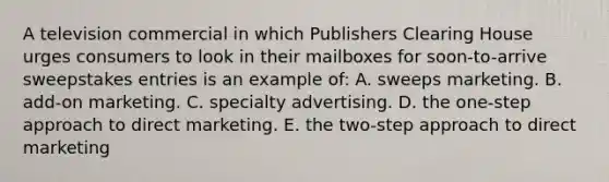 A television commercial in which Publishers Clearing House urges consumers to look in their mailboxes for soon-to-arrive sweepstakes entries is an example of: A. sweeps marketing. B. add-on marketing. C. specialty advertising. D. the one-step approach to direct marketing. E. the two-step approach to direct marketing