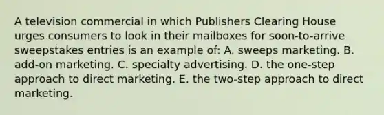 A television commercial in which Publishers Clearing House urges consumers to look in their mailboxes for soon-to-arrive sweepstakes entries is an example of: A. sweeps marketing. B. add-on marketing. C. specialty advertising. D. the one-step approach to direct marketing. E. the two-step approach to direct marketing.