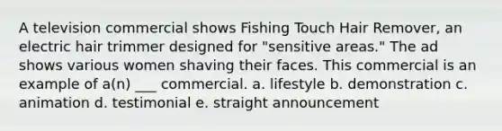 A television commercial shows Fishing Touch Hair Remover, an electric hair trimmer designed for "sensitive areas." The ad shows various women shaving their faces. This commercial is an example of a(n) ___ commercial. a. lifestyle b. demonstration c. animation d. testimonial e. straight announcement