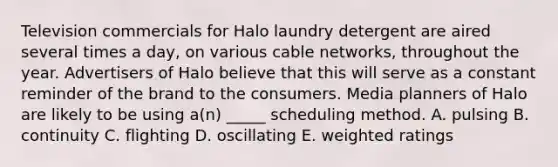 Television commercials for Halo laundry detergent are aired several times a day, on various cable networks, throughout the year. Advertisers of Halo believe that this will serve as a constant reminder of the brand to the consumers. Media planners of Halo are likely to be using a(n) _____ scheduling method. A. pulsing B. continuity C. flighting D. oscillating E. weighted ratings