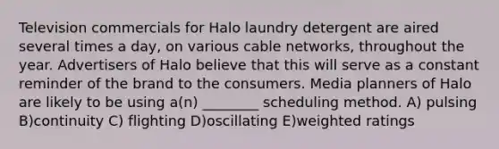 Television commercials for Halo laundry detergent are aired several times a day, on various cable networks, throughout the year. Advertisers of Halo believe that this will serve as a constant reminder of the brand to the consumers. Media planners of Halo are likely to be using a(n) ________ scheduling method. A) pulsing B)continuity C) flighting D)oscillating E)weighted ratings