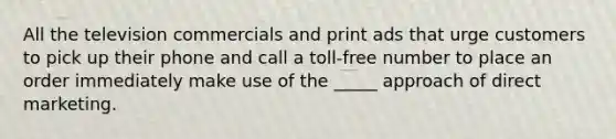 All the television commercials and print ads that urge customers to pick up their phone and call a toll-free number to place an order immediately make use of the _____ approach of direct marketing.