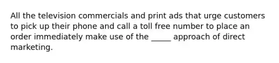 All the television commercials and print ads that urge customers to pick up their phone and call a toll free number to place an order immediately make use of the _____ approach of direct marketing.