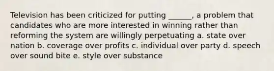 Television has been criticized for putting ______, a problem that candidates who are more interested in winning rather than reforming the system are willingly perpetuating a. state over nation b. coverage over profits c. individual over party d. speech over sound bite e. style over substance