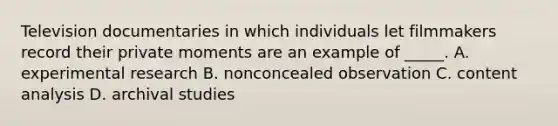 Television documentaries in which individuals let filmmakers record their private moments are an example of _____. A. experimental research B. nonconcealed observation C. content analysis D. archival studies