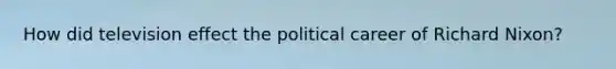How did television effect the political career of Richard Nixon?