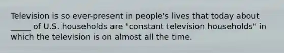 Television is so ever-present in people's lives that today about _____ of U.S. households are "constant television households" in which the television is on almost all the time.