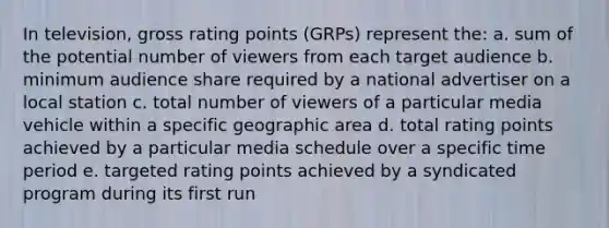 In television, gross rating points (GRPs) represent the: a. sum of the potential number of viewers from each target audience b. minimum audience share required by a national advertiser on a local station c. total number of viewers of a particular media vehicle within a specific geographic area d. total rating points achieved by a particular media schedule over a specific time period e. targeted rating points achieved by a syndicated program during its first run