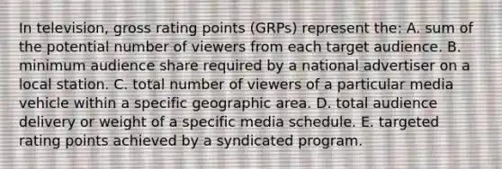 In television, gross rating points (GRPs) represent the: A. sum of the potential number of viewers from each target audience. B. minimum audience share required by a national advertiser on a local station. C. total number of viewers of a particular media vehicle within a specific geographic area. D. total audience delivery or weight of a specific media schedule. E. targeted rating points achieved by a syndicated program.