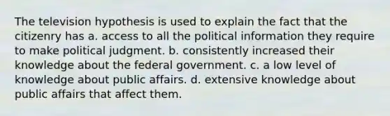 The television hypothesis is used to explain the fact that the citizenry has a. access to all the political information they require to make political judgment. b. consistently increased their knowledge about the federal government. c. a low level of knowledge about public affairs. d. extensive knowledge about public affairs that affect them.