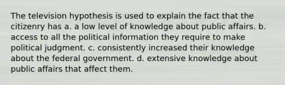 The television hypothesis is used to explain the fact that the citizenry has a. a low level of knowledge about public affairs. b. access to all the political information they require to make political judgment. c. consistently increased their knowledge about the federal government. d. extensive knowledge about public affairs that affect them.