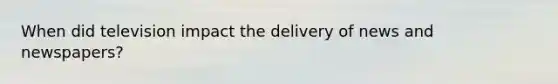 When did television impact the delivery of news and newspapers?
