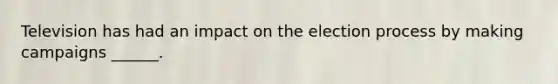 Television has had an impact on the election process by making campaigns ______.