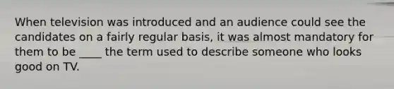 When television was introduced and an audience could see the candidates on a fairly regular basis, it was almost mandatory for them to be ____ the term used to describe someone who looks good on TV.