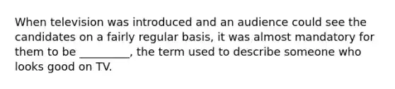 When television was introduced and an audience could see the candidates on a fairly regular basis, it was almost mandatory for them to be _________, the term used to describe someone who looks good on TV.