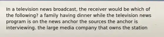 In a television news broadcast, the receiver would be which of the following? a family having dinner while the television news program is on the news anchor the sources the anchor is interviewing. the large media company that owns the station