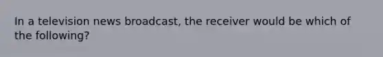 In a television news broadcast, the receiver would be which of the following?