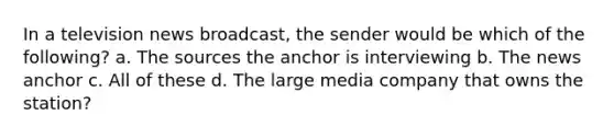 In a television news broadcast, the sender would be which of the following? a. The sources the anchor is interviewing b. The news anchor c. All of these d. The large media company that owns the station?