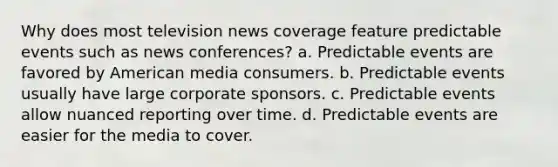 Why does most television news coverage feature predictable events such as news conferences? a. Predictable events are favored by American media consumers. b. Predictable events usually have large corporate sponsors. c. Predictable events allow nuanced reporting over time. d. Predictable events are easier for the media to cover.