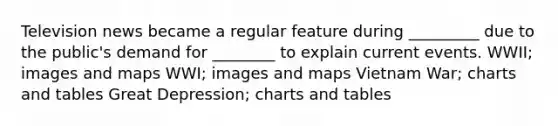 Television news became a regular feature during _________ due to the public's demand for ________ to explain current events. WWII; images and maps WWI; images and maps Vietnam War; charts and tables Great Depression; charts and tables
