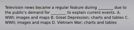 Television news became a regular feature during ________ due to the public's demand for ________ to explain current events. A. WWI; images and maps B. Great Depression; charts and tables C. WWII; images and maps D. Vietnam War; charts and tables