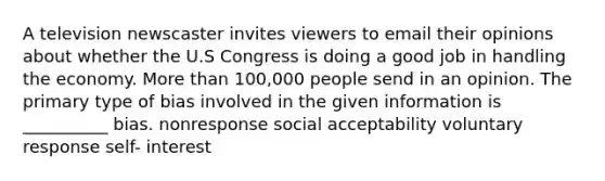 A television newscaster invites viewers to email their opinions about whether the U.S Congress is doing a good job in handling the economy. More than 100,000 people send in an opinion. The primary type of bias involved in the given information is __________ bias. nonresponse social acceptability voluntary response self- interest