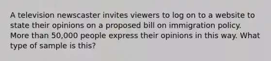 A television newscaster invites viewers to log on to a website to state their opinions on a proposed bill on immigration policy. <a href='https://www.questionai.com/knowledge/keWHlEPx42-more-than' class='anchor-knowledge'>more than</a> 50,000 people express their opinions in this way. What type of sample is this?