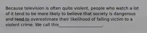 Because television is often quite violent, people who watch a lot of it tend to be more likely to believe that society is dangerous and tend to overestimate their likelihood of falling victim to a violent crime. We call this_____________________.