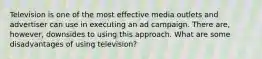 Television is one of the most effective media outlets and advertiser can use in executing an ad campaign. There are, however, downsides to using this approach. What are some disadvantages of using television?