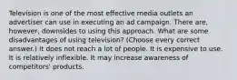 Television is one of the most effective media outlets an advertiser can use in executing an ad campaign. There are, however, downsides to using this approach. What are some disadvantages of using television? (Choose every correct answer.) It does not reach a lot of people. It is expensive to use. It is relatively inflexible. It may increase awareness of competitors' products.