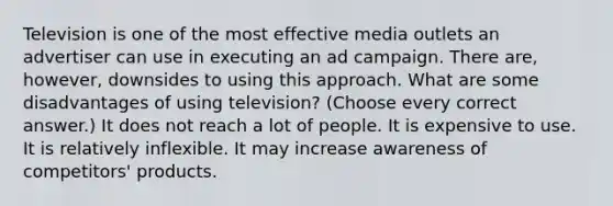 Television is one of the most effective media outlets an advertiser can use in executing an ad campaign. There are, however, downsides to using this approach. What are some disadvantages of using television? (Choose every correct answer.) It does not reach a lot of people. It is expensive to use. It is relatively inflexible. It may increase awareness of competitors' products.