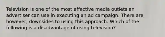 Television is one of the most effective media outlets an advertiser can use in executing an ad campaign. There are, however, downsides to using this approach. Which of the following is a disadvantage of using television?