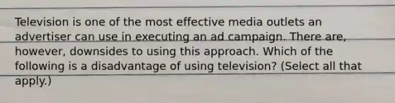 Television is one of the most effective media outlets an advertiser can use in executing an ad campaign. There are, however, downsides to using this approach. Which of the following is a disadvantage of using television? (Select all that apply.)