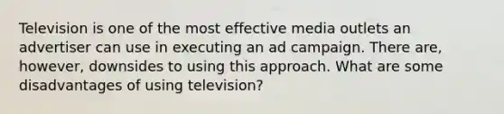 Television is one of the most effective media outlets an advertiser can use in executing an ad campaign. There are, however, downsides to using this approach. What are some disadvantages of using television?