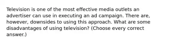 Television is one of the most effective media outlets an advertiser can use in executing an ad campaign. There are, however, downsides to using this approach. What are some disadvantages of using television? (Choose every correct answer.)