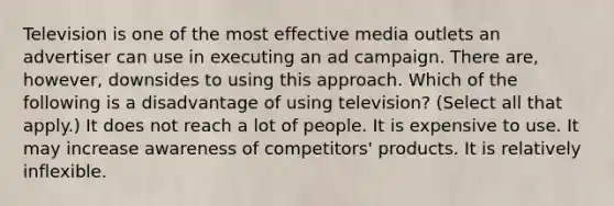 Television is one of the most effective media outlets an advertiser can use in executing an ad campaign. There are, however, downsides to using this approach. Which of the following is a disadvantage of using television? (Select all that apply.) It does not reach a lot of people. It is expensive to use. It may increase awareness of competitors' products. It is relatively inflexible.