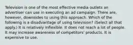 Television is one of the most effective media outlets an advertiser can use in executing an ad campaign. There are, however, downsides to using this approach. Which of the following is a disadvantage of using television? (Select all that apply.) It is relatively inflexible. It does not reach a lot of people. It may increase awareness of competitors' products. It is expensive to use.