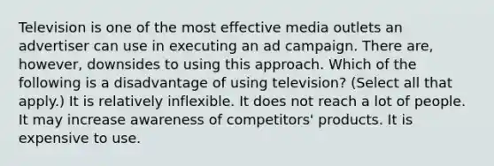 Television is one of the most effective media outlets an advertiser can use in executing an ad campaign. There are, however, downsides to using this approach. Which of the following is a disadvantage of using television? (Select all that apply.) It is relatively inflexible. It does not reach a lot of people. It may increase awareness of competitors' products. It is expensive to use.