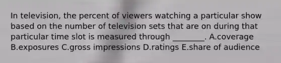 In television, the percent of viewers watching a particular show based on the number of television sets that are on during that particular time slot is measured through ________. A.coverage B.exposures C.gross impressions D.ratings E.share of audience