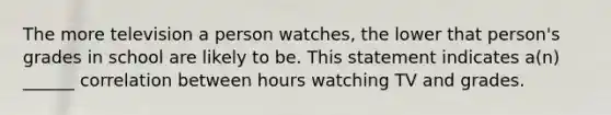 The more television a person watches, the lower that person's grades in school are likely to be. This statement indicates a(n) ______ correlation between hours watching TV and grades.