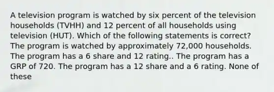 A television program is watched by six percent of the television households (TVHH) and 12 percent of all households using television (HUT). Which of the following statements is correct? The program is watched by approximately 72,000 households. The program has a 6 share and 12 rating.. The program has a GRP of 720. The program has a 12 share and a 6 rating. None of these