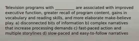 Television programs with __________ are associated with improved executive function, greater recall of program content, gains in vocabulary and reading skills, and more elaborate make-believe play. a) disconnected bits of information b) complex narratives that increase processing demands c) fast-paced action and multiple storylines d) slow-paced and easy-to-follow narratives