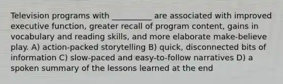 Television programs with __________ are associated with improved executive function, greater recall of program content, gains in vocabulary and reading skills, and more elaborate make-believe play. A) action-packed storytelling B) quick, disconnected bits of information C) slow-paced and easy-to-follow narratives D) a spoken summary of the lessons learned at the end