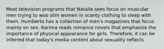 Most television programs that Natalie sees focus on muscular men trying to woo slim women in scanty clothing to sleep with them. Humberto has a collection of men's magazines that focus mainly on sex. Karima reads romance novels that emphasize the importance of physical appearance for girls. Therefore, it can be inferred that today's media content about sexuality reflects