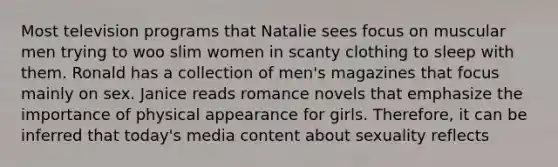 Most television programs that Natalie sees focus on muscular men trying to woo slim women in scanty clothing to sleep with them. Ronald has a collection of men's magazines that focus mainly on sex. Janice reads romance novels that emphasize the importance of physical appearance for girls. Therefore, it can be inferred that today's media content about sexuality reflects