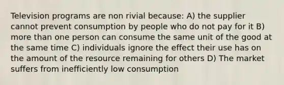 Television programs are non rivial because: A) the supplier cannot prevent consumption by people who do not pay for it B) <a href='https://www.questionai.com/knowledge/keWHlEPx42-more-than' class='anchor-knowledge'>more than</a> one person can consume the same unit of the good at the same time C) individuals ignore the effect their use has on the amount of the resource remaining for others D) The market suffers from inefficiently low consumption