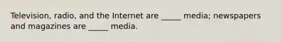 Television, radio, and the Internet are _____ media; newspapers and magazines are _____ media.