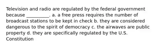 Television and radio are regulated by the federal government because __________. a. a free press requires the number of broadcast stations to be kept in check b. they are considered dangerous to the spirit of democracy c. the airwaves are public property d. they are specifically regulated by the U.S. Constitution